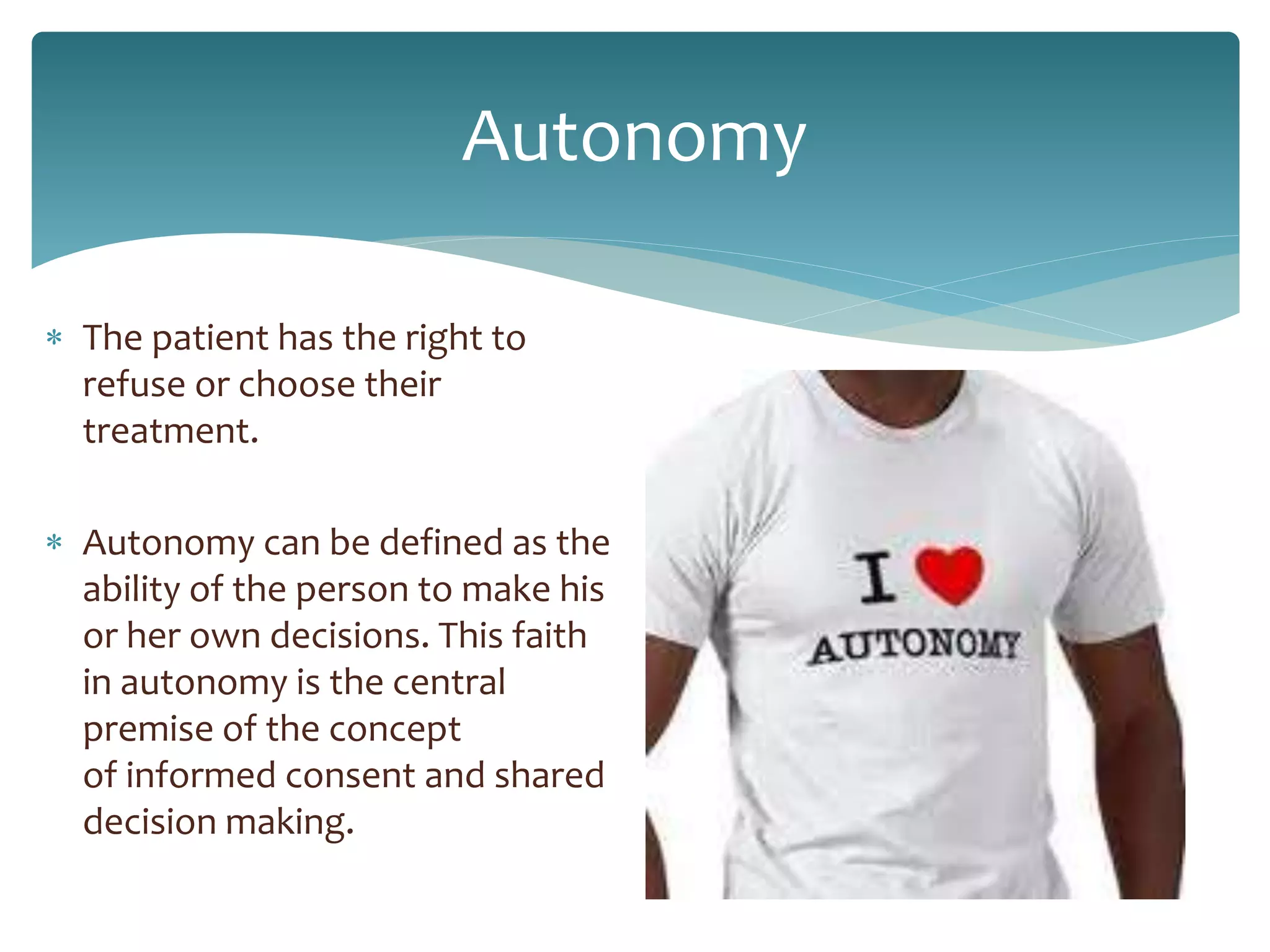 Autonomy
 The patient has the right to
refuse or choose their
treatment.
 Autonomy can be defined as the
ability of the person to make his
or her own decisions. This faith
in autonomy is the central
premise of the concept
of informed consent and shared
decision making.
 