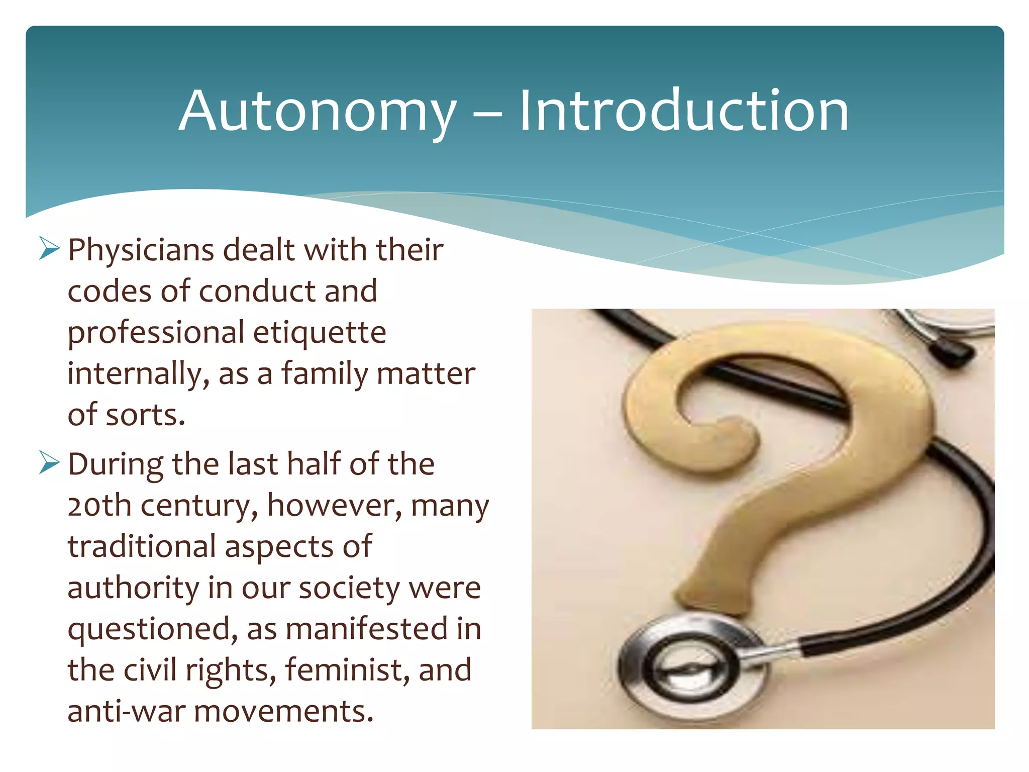 Autonomy – Introduction
Physicians dealt with their
codes of conduct and
professional etiquette
internally, as a family matter
of sorts.
During the last half of the
20th century, however, many
traditional aspects of
authority in our society were
questioned, as manifested in
the civil rights, feminist, and
anti-war movements.
 
