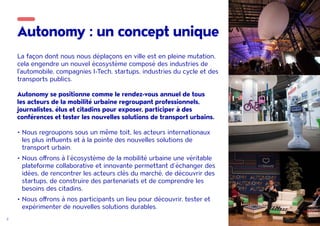 2
Autonomy : un concept unique
La façon dont nous nous déplaçons en ville est en pleine mutation,
cela engendre un nouvel écosystème composé des industries de
l'automobile, compagnies I-Tech, startups, industries du cycle et des
transports publics.
Autonomy se positionne comme le rendez-vous annuel de tous
les acteurs de la mobilité urbaine regroupant professionnels,
journalistes, élus et citadins pour exposer, participer à des
conférences et tester les nouvelles solutions de transport urbains.
• Nous regroupons sous un même toit, les acteurs internationaux
les plus influents et à la pointe des nouvelles solutions de
transport urbain.
• Nous offrons à l’écosystème de la mobilité urbaine une véritable
plateforme collaborative et innovante permettant d’échanger des
idées, de rencontrer les acteurs clés du marché, de découvrir des
startups, de construire des partenariats et de comprendre les
besoins des citadins.
• Nous offrons à nos participants un lieu pour découvrir, tester et
expérimenter de nouvelles solutions durables.
 