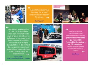 4
Autonomy is paving
the way for a fresh
and necessary restart
for cities.
Phil Thin, MIT
“ “
Uber était heureux
d’accompagner cette
première édition d'Autonomy,
plateforme innovante
qui rassemble
l’ensemble des acteurs
de l’écosystème :
gouvernements, grandes
entreprises, médias et
citoyens.
Uber France
“
“
Autonomy va permettre
à tout un écosystème
dans son acceptation la
plus large de se retrouver,
échanger et partager pour
faire avancer la mobilité,
mais aussi aux usagers
d’aujourd’hui et de demain,
de comprendre comment
se dessinent ces évolutions
et de commencer à les
expérimenter.
Yann Leriche
Chief Performance Officer - Transdev
“
“
 