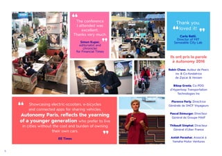 5
Ils ont pris la parole
à Autonomy 2016
Robin Chase, Auteur de Peers
inc & Co-fondatrice
de Zipcar & Veniam
Bibop Gresta, Co-PDG
d'Hyperloop Transportation
Technologies Inc
Florence Parly, Directrice
Générale de SNCF Voyageurs
Pascal Démurger, Directeur
Général de Groupe MAIF
Thibault Simphal, Directeur
Général d'Uber France
Amish Parashar, Associé à
Yamaha Motor Ventures
Showcasing electric-scooters, e-bicycles
and connected apps for sharing vehicles,
Autonomy Paris, reflects the yearning
of a younger generation who prefer to live
in cities without the cost and burden of owning
their own cars.
EE Times
“
“
The conference
I attended was
excellent.
Thanks very much.
Simon Kuper,
editorialist and
chronicler
for Financial Times
“ “ Thank you,
loved it!
Carlo Ratti,
Director of MIT
Senseable City Lab
“
“
 