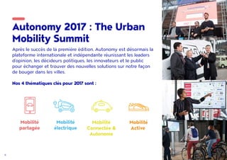 6
Autonomy 2017 : The Urban
Mobility Summit
Après le succès de la première édition, Autonomy est désormais la
plateforme internationale et indépendante réunissant les leaders
d'opinion, les décideurs politiques, les innovateurs et le public
pour échanger et trouver des nouvelles solutions sur notre façon
de bouger dans les villes.
Nos 4 thématiques clés pour 2017 sont :
Mobilité
partagée
Mobilité
électrique
Mobilité
Connectée &
Autonome
Mobilité
Active
 