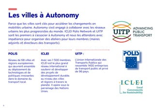 9
Les villes à Autonomy
Parce que les villes sont clés pour accélérer les changements en
mobilités urbaine, Autonomy s'est engagé à collaborer avec les réseaux
urbains les plus progressistes du monde. ICLEI Polis Network et UITP
sont les premiers à s'associer à Autonomy et nous les attendons avec
impatience pour organiser des ateliers pour leurs membres (maires
adjoints et directeurs des transports).
POLIS
Réseau de 68 villes et
régions européennes
qui œuvrent ensemble
au déploiement de
technologies et de
politiques innovantes
dans le domaine du
transport local.
ICLEI
Avec ses 1 500 membres,
ICLEI est le plus grand
réseau international à
soutenir et développer
des projets de
développement durable,
au niveau des villes
et régions à travers la
planète. Il opère sous le
parrainage des Nations
Unies.
UITP :
L’Union Internationale des
Transports Publics qui
rassemble 1400 entreprises
de transport public et privé
de 96 pays.
 