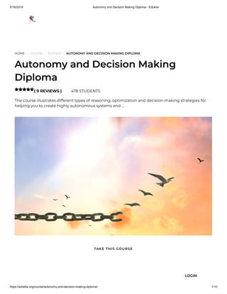 5/16/2019 Autonomy and Decision Making Diploma - Edukite
https://edukite.org/course/autonomy-and-decision-making-diploma/ 1/10
HOME / COURSE / SCIENCE / AUTONOMY AND DECISION MAKING DIPLOMA
Autonomy and Decision Making
Diploma
( 9 REVIEWS ) 478 STUDENTS
The course illustrates different types of reasoning, optimization and decision-making strategies for
helping you to create highly autonomous systems and …

TAKE THIS COURSE
LOGIN
 