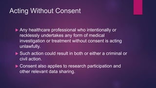 Acting Without Consent
 Any healthcare professional who intentionally or
recklessly undertakes any form of medical
investigation or treatment without consent is acting
unlawfully.
 Such action could result in both or either a criminal or
civil action.
 Consent also applies to research participation and
other relevant data sharing.
 