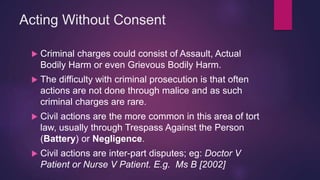 Acting Without Consent
 Criminal charges could consist of Assault, Actual
Bodily Harm or even Grievous Bodily Harm.
 The difficulty with criminal prosecution is that often
actions are not done through malice and as such
criminal charges are rare.
 Civil actions are the more common in this area of tort
law, usually through Trespass Against the Person
(Battery) or Negligence.
 Civil actions are inter-part disputes; eg: Doctor V
Patient or Nurse V Patient. E.g. Ms B [2002]
 