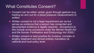 What Constitutes Consent?
 Consent can be either verbal, given through gesture (e.g.
holding an arm out for a blood pressure measurement) or
written.
 Written consent is not a legal requirement per se but
serves as evidence that a person has consented and
documented evidence is legally required.. (Exceptions to
this include some provisions under the Mental Health Act
and the Human Fertilisation and Embryology Act 2008.)
 Written consent is best practice for invasive, complex or
lengthy treatment and almost entirely mandatory at
national and local policy level.
 