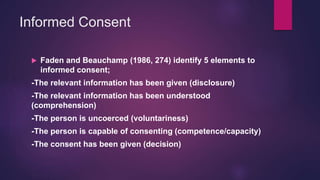 Informed Consent
 Faden and Beauchamp (1986, 274) identify 5 elements to
informed consent;
-The relevant information has been given (disclosure)
-The relevant information has been understood
(comprehension)
-The person is uncoerced (voluntariness)
-The person is capable of consenting (competence/capacity)
-The consent has been given (decision)
 