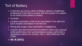 Tort of Battery
 A claimant can bring a claim of Battery against a healthcare
professional if they fail to comply with the consent of a patient
or act without that patient’s consent.
 Consider;
 A patient expresses a wish to be cannulated in her right arm
but is instead cannulated in her left arm.
 Wrong site surgery (also actionable in negligence)
 A doctor who discovered that his patient’s womb was ruptured
whilst performing minor gynaecological surgery performed a
sterilisation without her consent. Devi v West Midlands AHA
[1980]
 Ms B [2002].
 