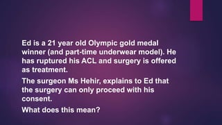 Ed is a 21 year old Olympic gold medal
winner (and part-time underwear model). He
has ruptured his ACL and surgery is offered
as treatment.
The surgeon Ms Hehir, explains to Ed that
the surgery can only proceed with his
consent.
What does this mean?
 