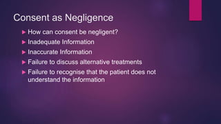 Consent as Negligence
 How can consent be negligent?
 Inadequate Information
 Inaccurate Information
 Failure to discuss alternative treatments
 Failure to recognise that the patient does not
understand the information
 