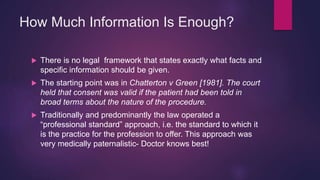How Much Information Is Enough?
 There is no legal framework that states exactly what facts and
specific information should be given.
 The starting point was in Chatterton v Green [1981]. The court
held that consent was valid if the patient had been told in
broad terms about the nature of the procedure.
 Traditionally and predominantly the law operated a
“professional standard” approach, i.e. the standard to which it
is the practice for the profession to offer. This approach was
very medically paternalistic- Doctor knows best!
 