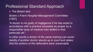 Professional Standard Approach
 The Bolam test:
Bolam v Friern Hospital Management Committee
[1957]
“A doctor is not guilty of negligence if he has acted in
accordance with a practice accepted as proper by a
responsible body of medical men skilled in that
particular art.”
In other words a doctor of the same training can avoid
liability if another doctor stands up in court and states
that the actions of the defendant were reasonable.
 