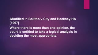 -Modified in Bolitho v City and Hackney HA
[1997]
Where there is more than one opinion, the
court is entitled to take a logical analysis in
deciding the most appropriate.
 