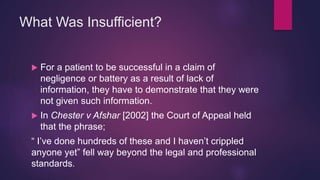 What Was Insufficient?
 For a patient to be successful in a claim of
negligence or battery as a result of lack of
information, they have to demonstrate that they were
not given such information.
 In Chester v Afshar [2002] the Court of Appeal held
that the phrase;
“ I’ve done hundreds of these and I haven’t crippled
anyone yet” fell way beyond the legal and professional
standards.
 