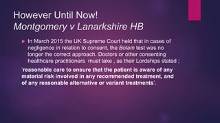 However Until Now!
Montgomery v Lanarkshire HB
 In March 2015 the UK Supreme Court held that in cases of
negligence in relation to consent, the Bolam test was no
longer the correct approach. Doctors or other consenting
healthcare practitioners must take , as their Lordships stated ;
‘reasonable care to ensure that the patient is aware of any
material risk involved in any recommended treatment, and
of any reasonable alternative or variant treatments’.
 