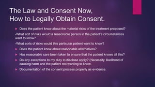 The Law and Consent Now,
How to Legally Obtain Consent.
 Does the patient know about the material risks of the treatment proposed?
-What sort of risks would a reasonable person in the patient’s circumstances
want to know?
-What sorts of risks would this particular patient want to know?
 Does the patient know about reasonable alternatives?
 Has reasonable care been taken to ensure that the patient knows all this?
 Do any exceptions to my duty to disclose apply? (Necessity, likelihood of
causing harm and the patient not wanting to know.
 Documentation of the consent process properly as evidence.
 