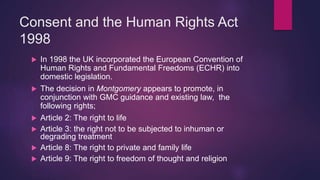 Consent and the Human Rights Act
1998
 In 1998 the UK incorporated the European Convention of
Human Rights and Fundamental Freedoms (ECHR) into
domestic legislation.
 The decision in Montgomery appears to promote, in
conjunction with GMC guidance and existing law, the
following rights;
 Article 2: The right to life
 Article 3: the right not to be subjected to inhuman or
degrading treatment
 Article 8: The right to private and family life
 Article 9: The right to freedom of thought and religion
 