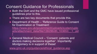 Consent Guidance for Professionals
 Both the DoH and the GMC have issued professional
guidelines prior to this.
 There are two key documents that provide this.
 Department of Health – ‘Reference Guide to Consent
for Examination or Treatment’.
https://www.gov.uk/government/uploads/system/uplo
ads/attachment_data/file/138296/dh_103653__1_.pd
f
 General Medical Council – ‘Consent: patients and
doctors making decisions together’. Importantly
Montgomery is in support of these!
www.gmc-uk.org/guidance/ethical_guidance.asp
 