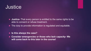 Justice
 Justice- That every person is entitled to the same rights to be
able to consent or refuse treatment.
 The duty to provide information is regulated and equitable.
 Is this always the case?
 Consider emergencies or those who lack capacity- We
will come back to this later in the course!
 