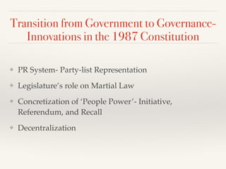 Transition from Government to Governance-
Innovations in the 1987 Constitution
❖ PR System- Party-list Representation!
❖ Legislature’s role on Martial Law!
❖ Concretization of ‘People Power’- Initiative,
Referendum, and Recall!
❖ Decentralization
 