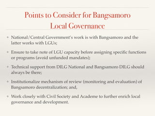 Points to Consider for Bangsamoro
Local Governance
❖ National/Central Government’s work is with Bangsamoro and the
latter works with LGUs;!
❖ Ensure to take note of LGU capacity before assigning speciﬁc functions
or programs (avoid unfunded mandates);!
❖ Technical support from DILG National and Bangsamoro DILG should
always be there;!
❖ Institutionalize mechanism of review (monitoring and evaluation) of
Bangsamoro decentralization; and,!
❖ Work closely with Civil Society and Academe to further enrich local
governance and development.
 