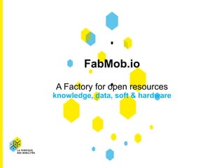 FabMob.io
A Factory for open resources
knowledge, data, soft & hardware
 