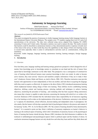 Journal of Education and Practice                                                                       www.iiste.org
ISSN 2222-1735 (Paper) ISSN 2222-288X (Online)
Vol 3, No.8, 2012


                               Autonomy in language learning
                                  Abdul Kadir Hussein       Sueraya Che Haron*
            Institue of Education, International Islamic University Malaysia Jalan Gombak, Selangor.
                            Tel: 0192899086/603 61965340        *Email: sueraya@iium.edu.my

   This research was funded by IIUM Endowment Fund
   Abstract
   This study investigated the practice of autonomy in Arabic language learning among Arabic language learners at
   the International Islamic University Malaysia. The samples were 179 students ranging from level 4-5 and of all
   specializations at the university. The data were collected using survey adapted from Jianping XU (2009)
   consisting 22 items and 5 Likert scales. Descriptive statistics was used to analyze the data. The results revealed
   that learners could be described as autonomous learners as they demonstrated positive responses towards most
   of the items in the survey. In other words they have the capabilities to take charge of their own learning except
   in several items especially when it comes to self-productive activities such as: communication, writing and
   translation.
   Keywords: Arabic language, language learning, autonomous learning, learning strategies, foreign language
   learning.
   1. Introduction

   1.1 Overview

   Over last thirty years, language teaching and learning settings gained new perspective which changed the role of
   teacher from knowledge giver to knowledge mentor or consultant on one hand and the role of learner from
   spoon-feed to knowledge constructor on the other hand. This perspective was a consequence of constructivist
   view of learning which believed learners must construct knowledge in their own minds. In order to become
   active learners, they must actively “discover and transform complex information if they are to make it their
   own” (Anderson, Greeno, Reder and Simon, as cited in Slavin, 2006: 243). Therefore instructors must provide
   learners with opportunities to learn independently or from one another, and train them in acquiring the language
   skills they need to acquire so effectively. In response to the above Holec (1981) introduced autonomous learning
   which emphasized learners taking charge of their own learning. These abilities involve establishing learning
   objectives, defining content and learning process, selecting methods and techniques to achieve learning
   objectives, monitoring the procedure of learning , and evaluating what has been acquired. Being autonomous
   also means that a learner is capable to make decisions concerning the learning with which he is or wishes to be
   involved. Dickinson (1987) included that the individual learner takes responsibility for all decisions regarding
   his or her learning as well as takes on the implementation of the decision. Furthermore, autonomy is also defined
   as “a capacity for detachment, critical reflection, decision-making and independent action. It presupposes, but
   also entails, that the learner will develop a particular kind of psychological relation to the process and content of
   his learning” (Little, 1991: 4). As for Benson (2001: 49) “the content of learning should be freely determined by
   learners”. It is essential to point out that, Holec’s definition of autonomy emphasizes on learner’s behavior in
   learning as the technical aspect of learning, while Little’s formulation of autonomy focuses on the psychological
   factor of learning that learner should develop. Benson (2001) introduces the third dimension in addition to the
   technical or methodological and psychological aspects which is political aspect and the freedom of choice. In
   conclusion utonomous language learners not only decide how and when they learn and how they think about and


                                                         103
 