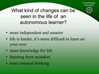 What kind of changes can be
seen in the life of an
autonomous learner?
• more independent and smarter
• life is harder, it’s more difficult to learn on
your own
• more knowledge for life
• learning from mistakes
• more rational thinking
 