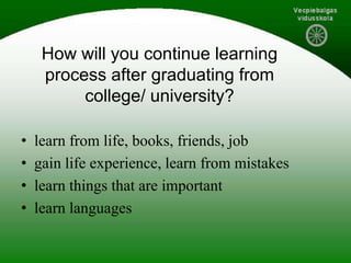 How will you continue learning
process after graduating from
college/ university?
• learn from life, books, friends, job
• gain life experience, learn from mistakes
• learn things that are important
• learn languages
 