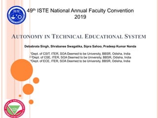 AUTONOMY IN TECHNICAL EDUCATIONAL SYSTEM
49th ISTE National Annual Faculty Convention
2019
Debabrata Singh, Shrabanee Swagatika, Sipra Sahoo, Pradeep Kumar Nanda
1Dept. of CSIT, ITER, SOA Deemed to be University, BBSR, Odisha, India
2,3Dept. of CSE, ITER, SOA Deemed to be University, BBSR, Odisha, India
4Dept. of ECE, ITER, SOA Deemed to be University, BBSR, Odisha, India
 