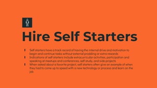 Hire Self Starters
∎ Self starters have a track record of having the internal drive and motivation to
begin and continue tasks without external prodding or extra rewards
∎ Indications of self starters include extracurricular activities, participation and
speaking at meetups and conferences, self study, and side projects
∎ When asked about a favorite project, self starters often give an example of when
they had to come up to speed with a new technology or process and learn on the
job
 