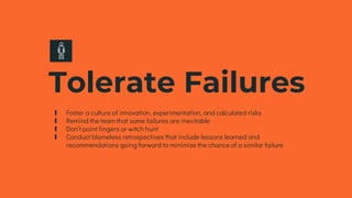 Tolerate Failures
∎ Foster a culture of innovation, experimentation, and calculated risks
∎ Remind the team that some failures are inevitable
∎ Don’t point fingers or witch hunt
∎ Conduct blameless retrospectives that include lessons learned and
recommendations going forward to minimize the chance of a similar failure
 