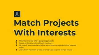 Match Projects
With Interests
∎ Prioritize interest when assigning projects
∎ Focus on the strengths of team members
∎ Ensure all team members get an equal chance at projects that interest
them
∎ Allow team members to take on small side projects of their choice
 