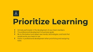 Prioritize Learning
∎ Actively participate in the development of your team members
∎ Tie professional development to business goals
∎ Be on the lookout and adopt new trends, technologies, and tools that
would excite your team to use
∎ Factor in professional development when prioritizing and assigning
tasks
 