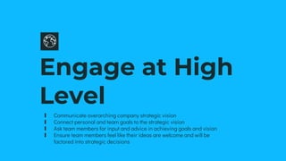 Engage at High
Level
∎ Communicate overarching company strategic vision
∎ Connect personal and team goals to the strategic vision
∎ Ask team members for input and advice in achieving goals and vision
∎ Ensure team members feel like their ideas are welcome and will be
factored into strategic decisions
 