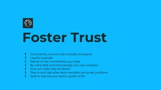 Foster Trust
∎ Consistently communicate honestly and openly
∎ Lead by example
∎ Deliver on the commitments you make
∎ Be vulnerable and acknowledge your own mistakes
∎ Give out credit, take the blame
∎ Step in and help when team members encounter problems
∎ Seek to improve your team’s quality of life
 