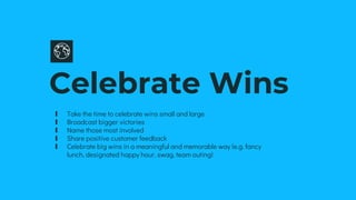 Celebrate Wins
∎ Take the time to celebrate wins small and large
∎ Broadcast bigger victories
∎ Name those most involved
∎ Share positive customer feedback
∎ Celebrate big wins in a meaningful and memorable way (e.g. fancy
lunch, designated happy hour, swag, team outing)
 