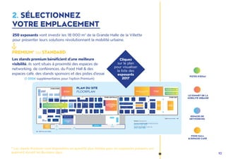 10
250 exposants vont investir les 18 000 m2
de la Grande Halle de la Villette
pour présenter leurs solutions révolutionnant la mobilité urbaine.
Cliquez
sur le plan
pour visualiser
la liste des
exposants
2017
2. SÉLECTIONNEZ
VOTRE EMPLACEMENT
PREMIUM* ou STANDARD
Les stands premium bénéficient d'une meilleure
visibilité. ils sont situés à proximité des espaces de
networking, de conférences, du Food Hall & des
espaces café, des stands sponsors et des pistes d'essai
(1 000€ supplémentaires pour l'option Premium)
LE SOMMET DE LA
MOBILITÉ URBAINE
ESPACES DE
NETWORKING
PISTES D'ESSAI
FOOD HALL
& ESPACES CAFÉ
* Les stands Premium sont disponibles en quantité plus limitée pour les exposants présents uni-
quement durant les Business days.
 