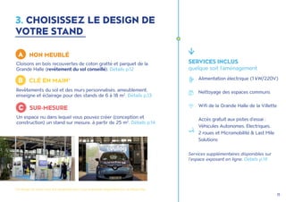 11
Cloisons en bois recouvertes de coton gratté et parquet de la
Grande Halle (revêtement du sol conseillé). Détails p.12
SERVICES INCLUS
quelque soit l'aménagement
Services supplémentaires disponibles sur
l'espace exposant en ligne. Détails p.19
3. CHOISISSEZ LE DESIGN DE
VOTRE STAND
Un espace nu dans lequel vous pouvez créer (conception et
construction) un stand sur mesure, à partir de 25 m2
. Détails p.14
Revêtements du sol et des murs personnalisés, ameublement,
enseigne et éclairage pour des stands de 6 à 18 m2
. Détails p.13
A NON MEUBLÉ
B CLÉ EN MAIN*
C SUR-MESURE
Alimentation électrique (1 kW/220V)
Nettoyage des espaces communs
Wifi de la Grande Halle de la Villette
Accès gratuit aux pistes d’essai :
Véhicules Autonomes, Electriques,
2 roues et Micromobilité & Last Mile
Solutions
*Ce design de stand n'est pas disponible pour ceux exposant uniquement lors du Retail Day.
 
