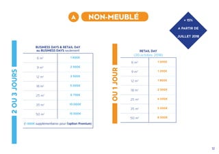 12
2OU3JOURS
OU1JOUR
+ 15%
A PARTIR DE
JUILLET 2018
A NON-MEUBLÉ
RETAIL DAY
(20 octobre, 2018)
6 m2 1 000€
9 m2 1 200€
12 m2 1 800€
18 m2 2 500€
25 m2 4 000€
35 m2 5 000€
50 m2 8 000€
BUSINESS DAYS & RETAIL DAY
ou BUSINESS DAYS seulement
6 m2 1 600€
9 m2 2 500€
12 m2 3 500€
18 m2 5 000€
25 m2 6 750€
35 m2 10 000€
50 m2 15 000€
(1 000€ supplémentaires pour l'option Premium)
 