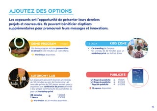 15
AJOUTEZ DES OPTIONS
DEMO PROGRAM 1 500 € 3 000 € KIDS ZONE
AUTONOMY LAB PUBLICITÉ
Un demo program est une présentation
en direct de 30 minutes sur votre stand.
Les exposants peuvent réserver un créneau
de 30 minutes au sein de l'Autonomy Lab,
une salle privée de 100 places assises, pour y
organiser leur conférence de presse destinée
à leur propre communauté de journalistes ou
pour un workshop privé.
1/4 Page de publicité 1 500€
1/2 Page de publicité 3 000€
1 Page de publicité 5 000€
10 créneaux disponibles
10 espaces disponibles
30 minutes 1 000€
1 heure 	 1 500€
•	 Co-branding de l'espace
•	 Un créneau de 30 minutes pour un
workshop privé sur la Kids Zone
10 créneaux de 30 minutes disponibles
Les exposants ont l'opportunité de présenter leurs derniers
projets et nouveautés. Ils peuvent bénéficier d'options
supplémentaires pour promouvoir leurs messages et innovations.
 