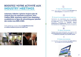 17
Cette plateforme en ligne utilise un algorithme de mise
en relation facilitant la prise de rendez-vous.
Autonomy s'attache à générer toujours plus de
contacts pour les exposants et sponsors. Pour
l’édition 2018, Autonomy mettra à leur disposition
sa plateforme en ligne de networking pour planifier
des rendez-vous B2B et B2G.
2 - Envoyez et recevez des demandes de rendez-vous
Sélectionnez les organisations que vous souhaitez
rencontrer à Autonomy et envoyez leur une demande
de rendez-vous standard ou personnalisée. Tous les
participants comprenant les exposants, visiteurs
professionnels ou institutionnels, peuvent vous envoyer
des demandes de rendez-vous. Vous pouvez accepter ou
refuser.
4 - Rendez-vous à Autonomy
Les rencontres ont lieu directement sur votre stand ou
sur un espace de networking spécifique.
1 - Créez votre profil professionnel
Créez votre profil en remplissant les informations de
votre entreprise sur la plateforme en ligne
3 - Obtenez votre planning
Quelques jours avant l'événement, vous recevrez votre
planning comprenant les rendez-vous acceptés ainsi que
les conférences auxquelles vous souhaitez assister.
BOOSTEZ VOTRE ACTIVITÉ AUX
INDUSTRY MEETINGS
 