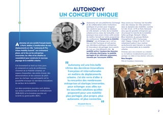 2
Autonomy est une très belle
vitrine des dernières innovations
françaises et internationales
en matière de déplacements
urbains. J’ai été ravie d’aller à
la rencontre des nombreuses
entreprises et startups innovantes,
pour échanger avec elles sur
les nouvelles solutions qu’elles
proposent pour une mobilité
plus partagée, plus propre, plus
autonome, et plus connectée.
Elisabeth Borne
Ministre des Transports
Autonomy est une plateforme d’échange
et de collaboration entre institutions
publiques et privées pour imaginer
des solutions pour mieux se déplacer
en ville demain. Le futur de la mobilité
urbaine est au coeur de l’actualité, c’est
pourquoi nous avons choisi cette année
de mettre l’accent sur notre programme
de conférences "Sommet de la Mobilité
Urbaine". Les échanges qui y ont eu
lieu ont été fructueux et ont permis
aux décideurs politiques, entreprises
et innovateurs de partager leurs points
de vue sur cinq éléments clés : la
mobilité active, l'analyse des données,
les véhicules électriques, la mobilité
partagée et les véhicules autonomes,
résumés par l’acronyme ADESA.
Nous avons eu l’honneur de travailler
avec des réseaux de villes pionniers
dans le domaine des mobilités, comme
le C40, ICLEI, UITP et Polis Network,
ainsi que de grandes entreprises qui
structurent le marché de la mobilité,
telles qu’Engie, Renault, Allianz,
Blue Solutions du groupe Bolloré,
ChargePoint, OFO, Cycleurope,
Ujet, Mappy, Vulog et Via ID. C’est
notamment grâce à leur soutien
qu’Autonomy peut devenir le rendez-
vous incontournable de la mobilité
urbaine. 
N’hésitez pas à me contacter sur LinkedIn
ou via l’adresse ross@autonomy.paris pour
partager vos idées et nous donner votre avis.
Ross Douglas,
PDG & Fondateur d'Autonomy
Autonomy est une société français basée
à Paris, dédiée à l'amélioration de nos
déplacements en ville. "Autonomy & The
Urban Mobility Summit", son événement
phare, est le lieu où les entreprises
innovantes, les villes et les citadins se
rassemblent pour construire le nouveau
paysage de la mobilité urbaine.
Cet évenement se tient sur trois jours
et comprend un cycle de conférences
(Sommet de la Mobilité Urbaine), un
espace d'exposition, des pistes d’essai, des
démonstrations et des sessions de pitch
pour les startups. Les participants ont la
possibilité d’essayer les dernières innovations
du secteur de la mobilité.
Les deux premières journées sont dédiées
aux acteurs professionnels et institutionnels
(B2B-B2G) et la troisième journée est
ouverte au grand public (B2C).
AUTONOMY
UN CONCEPT UNIQUE
 