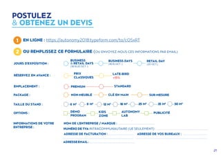 21
POSTULEZ
 OBTENEZ UN DEVIS
1 EN LIGNE : https://autonomy2018.typeform.com/to/cOSxRT
2 OU REMPLISSEZ CE FORMULAIRE (OU ENVOYEZ-NOUS CES INFORMATIONS PAR EMAIL)
INFORMATIONS DE VOTRE
ENTREPRISE :
NOM DE L'ENTREPRISE / MARQUE : .....................................................
NUMÉRO DE TVA INTRACOMMUNAUTAIRE (UE SEULEMENT) : ...........................................................................
ADRESSE DE FACTURATION : ....................................
......................................................................................................
ADRESSE DE VOS BUREAUX : ..................................
......................................................................................................
ADRESSEEMAIL:..................................................................
JOURS D'EXPOSITION :
BUSINESS
 RETAIL DAYS
(18,19,20 OCT. )
BUSINESS DAYS
(18,19 OCT. )
RETAIL DAY
(20 OCT.)
EMPLACEMENT : PREMIUM STANDARD
PACKAGE : NON-MEUBLÉ CLÉ EN MAIN SUR-MESURE
RÉSERVEZ EN AVANCE :
PRIX
CLASSIQUES
LATE-BIRD
+15%
OPTIONS : DEMO
PROGRAM
KIDS
ZONE
PUBLICITÉAUTONOMY
LAB
TAILLE DU STAND : 6 M2 9 M2
12 M2 18 M2
25 M2
35 M2
50 M2
 