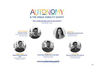 22
Vous voulez prendre part au mouvement ?
Contactez nous :
Aymeric Weyland
Directeur Général
aymeric@autonomy.paris
+33 6 44 31 76 18
Silvia Pillon
Responsable des Partenariats
silvia@autonomy.paris
+33 6 59 70 42 26
Morgan Jegou
Responsable Automobile 
Data
morgan@autonomy.paris
+33 6 40 12 93 00
www.autonomy.paris
Hugo Enouf
Responsable Mobilité active  partagée
hugo@autonomy.paris
+33 6 71 24 71 44
Anshul Patel
Business Developer international
anshul@autonomy.paris
+33 7 69 34 57 99
 