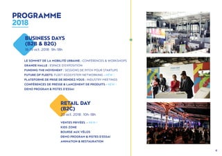 4
LE SOMMET DE LA MOBILITÉ URBAINE : CONFÉRENCES & WORKSHOPS
GRANDE HALLE : ESPACE D'EXPOSITION
FUNDING THE MOVEMENT : SESSIONS DE PITCH POUR STARTUPS
FUTURE OF FLEETS: FLEET ECOSYSTEM NETWORKING - NEW !
PLATEFORME DE PRISE DE RENDEZ-VOUS : INDUSTRY MEETINGS
CONFÉRENCES DE PRESSE & LANCEMENT DE PRODUITS - NEW !
DEMO PROGRAM & PISTES D'ESSAI
VENTES PRIVÉES - NEW !
KIDS ZONE
BOURSE AUX VÉLOS
DEMO PROGRAM & PISTES D'ESSAI
ANIMATION & RESTAURATION
BUSINESS DAYS
(B2B & B2G)
18-19 oct. 2018 : 9h - 18h
RETAIL DAY
(B2C)
20 oct. 2018 : 10h - 18h
PROGRAMME
2018
 
