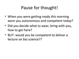 Pause for thought! 
• When you were getting ready this morning 
were you autonomous and competent today? 
• Did you decide what to wear, bring with you, 
how to get here? 
• BUT: would you be competent to deliver a 
lecture on bio science?? 
 