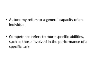 • Autonomy refers to a general capacity of an 
individual 
• Competence refers to more specific abilities, 
such as those involved in the performance of a 
specific task. 
 