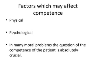 Factors which may affect 
competence 
• Physical 
• Psychological 
• In many moral problems the question of the 
competence of the patient is absolutely 
crucial. 
 